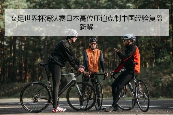 女足世界杯淘汰赛日本高位压迫克制中国经验复盘新解