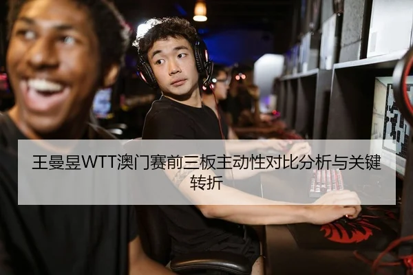 王曼昱WTT澳门赛前三板主动性对比分析与关键转折