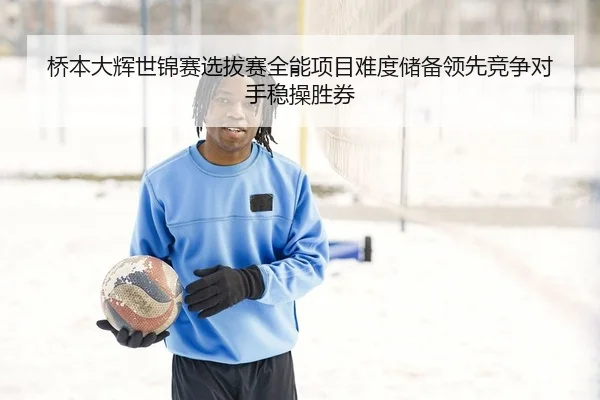 桥本大辉世锦赛选拔赛全能项目难度储备领先竞争对手稳操胜券